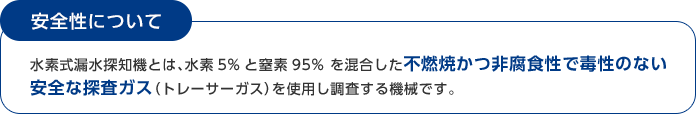 安全性について 水素式漏水探知機とは、水素5%と窒素95% を混合した不燃焼かつ非腐食性で毒性のない安全な探査ガス（トレーサーガス）を使用し調査する機械です。