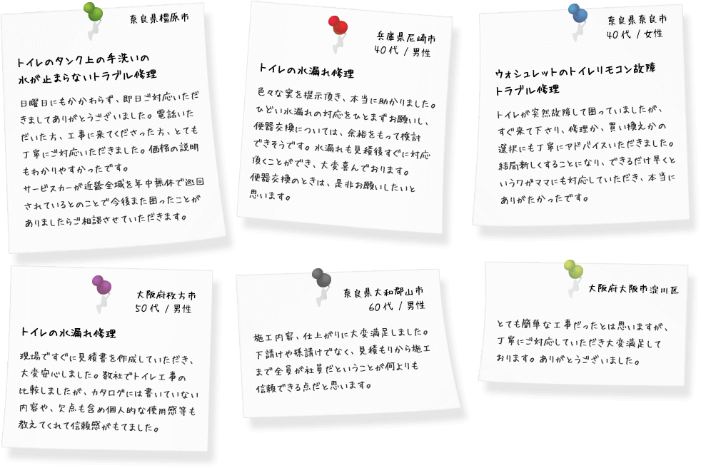 奈良県橿原市 トイレのタンク上の手洗いの 水が止まらないトラブル修理 日曜日にもかかわらず、即日ご対応いただきましてありがとうございました。電話いただいた方、工事に来てくださった方、とても丁寧にご対応いただきました。価格の説明もわかりやすかったです。サービスカーが近畿全域を年中無休で巡回されているとのことで今後また困ったことがありましたらご相談させていただきます。 兵庫県尼崎市 40代 /男性 トイレの水漏れ修理 色々な案を提示頂き、本当に助かりました。ひどい水漏れの対応をひとまずお願いし、便器交換については、余裕をもって検討できそうです。水漏れも見積後すぐに対応頂くことができ、大変喜んでおります。便器交換のときは、是非お願いしたいと思います。 奈良県奈良市 40代 /女性 ウォシュレットのトイレリモコン故障トラブル修理 トイレが突然故障して困っていましたが、すぐ来て下さり、修理か、買い換えかの選択にも丁寧にアドバイスいただきました。結局新しくすることになり、できるだけ早くというワガママにも対応していただき、本当にありがたかったです。 大阪府枚方市 50代 /男性 トイレの水漏れ修理 現場ですぐに見積書を作成していただき、大変安心しました。数社でトイレ工事の比較しましたが、カタログには書いていない内容や、欠点も含め個人的な使用感等も教えてくれて信頼感がもてました。 奈良県大和郡山市 60代 /男性 施工内容、仕上がりに大変満足しました。下請けや孫請けでなく、見積もりから施工まで全員が社員だということが何よりも信頼できる点だと思います。水周りの専門であることと、施工内容に関するアドバイスが気に入りました。またリフォームの相談に乗っていただきたいと思っています。ありがとうございました。 大阪府大阪市淀川区 とても簡単な工事だったとは思いますが、丁寧にご対応していただき大変満足しております。ありがとうございました。