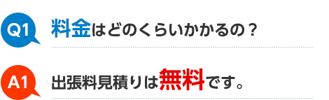 Q1 料金はどのくらいかかるの？ A1 出張料見積りは無料です。