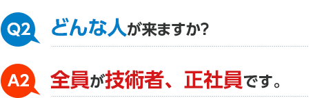 Q2 どんな人が来ますか？ A2 全員が技術者、正社員です。