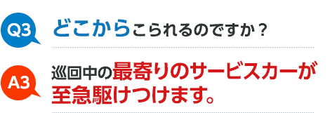 Q3 どこからこられるのですか？ A3 巡回中の最寄りのサービスカーが至急駆けつけます。