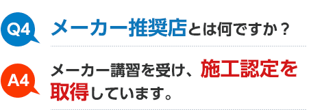 Q4 メーカー推奨店とは何ですか？ A4 メーカー講習を受け、施工認定を取得しています。