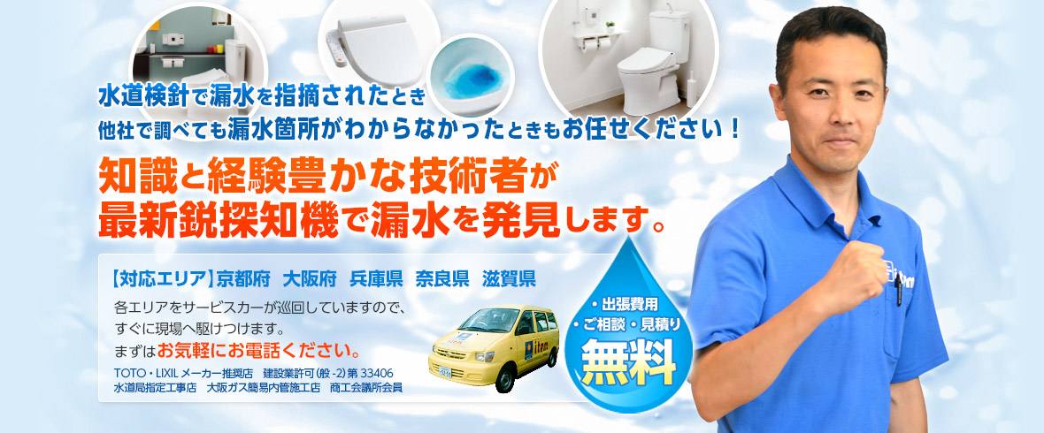 水道検針で漏水を指摘されたとき 他社で調べても漏水箇所がわからなかったときもお任せください！知識と経験豊かな技術者が最新鋭探知機で漏水を発見します。【対応エリア】京都府  大阪府  兵庫県  奈良県  滋賀県各エリアをサービスカーが巡回していますので、すぐに現場へ駆けつけます。まずはお気軽にお電話ください。TOTO・LIXILメーカー推奨店　建設業許可（般-27）第33406水道局指定工事店　大阪ガス簡易内管施工店　商工会議所会員・出張費用 ・ご相談 ・見積り 無料